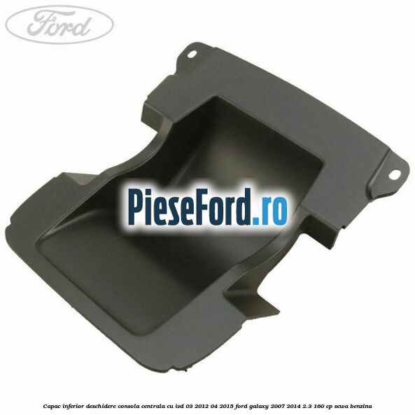 Capac inferior deschidere consola centrala cu IVD 03/2012-04/2015 Ford Galaxy 2007-2014 2.3 160 cp SEWA benzina