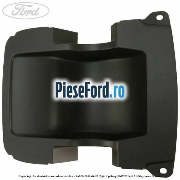 Capac inferior deschidere consola centrala cu IVD 03/2012-04/2015 Ford Galaxy 2007-2014 2.3 160 cp SEWA benzina