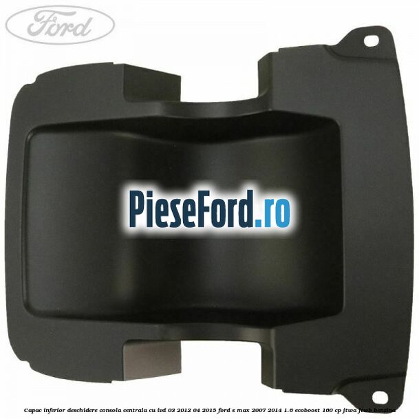 Capac inferior deschidere consola centrala cu IVD 03/2012-04/2015 Ford S-Max 2007-2014 1.6 EcoBoost 160 cp JTWA, JTWB benzina