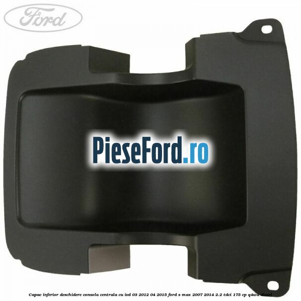 Capac inferior deschidere consola centrala cu IVD 03/2012-04/2015 Ford S-Max 2007-2014 2.2 TDCi 175 cp Q4WA diesel