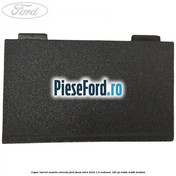 Capac lateral consola centrala Ford Focus 2014-2018 1.5 EcoBoost 150 cp Capac lateral consola centrala Ford Focus 2014-2018 1.5 EcoBoost 150 cp M8DA, M8DB benzina