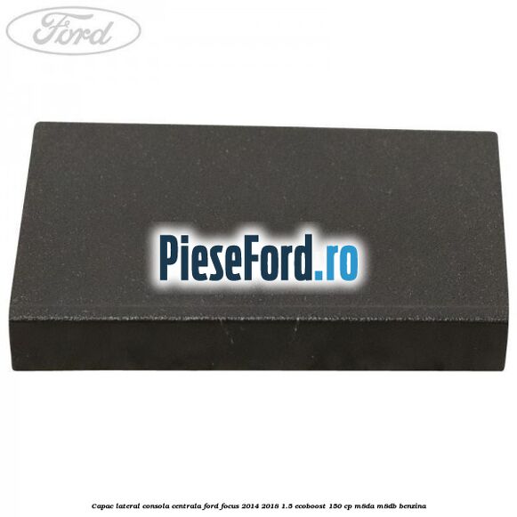 Capac lateral consola centrala Ford Focus 2014-2018 1.5 EcoBoost 150 cp Capac lateral consola centrala Ford Focus 2014-2018 1.5 EcoBoost 150 cp M8DA, M8DB benzina