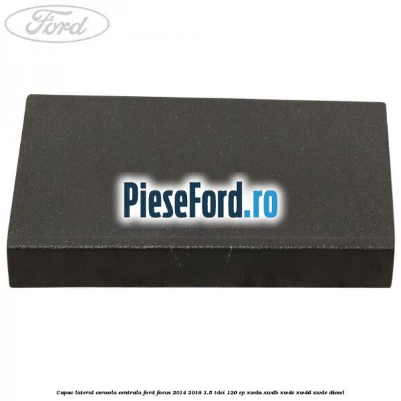 Capac lateral consola centrala Ford Focus 2014-2018 1.5 TDCi 120 cp XWDA, XWDB, XWDC, XWDD, XWDE diesel