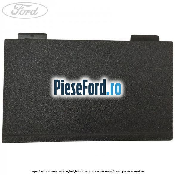 Capac lateral consola centrala Ford Focus 2014-2018 1.5 TDCi ECOnetic 105 cp Capac lateral consola centrala Ford Focus 2014-2018 1.5 TDCi ECOnetic 105 cp AEDA, XXDB diesel