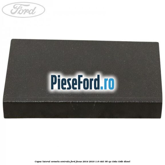 Capac lateral consola centrala Ford Focus 2014-2018 1.6 TDCi 95 cp T3DA, T3DB diesel