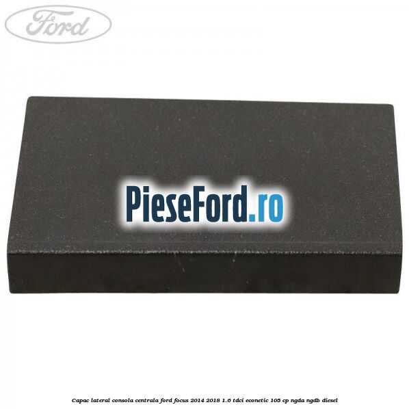 Capac lateral consola centrala Ford Focus 2014-2018 1.6 TDCi ECOnetic 105 cp NGDA, NGDB diesel