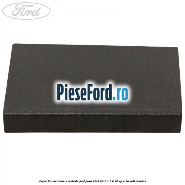 Capac lateral consola centrala Ford Focus 2014-2018 1.6 Ti 85 cp XTDA, XTDB benzina
