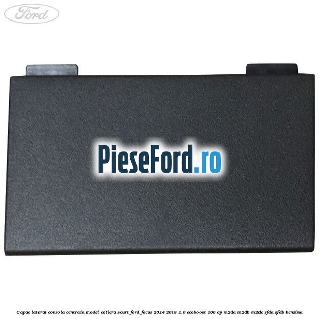 Capac lateral consola centrala model cotiera scurt Ford Focus 2014-2018 1.0 EcoBoost 100 cp M2DA, M2DB, M2DC, SFDA, SFDB benzina