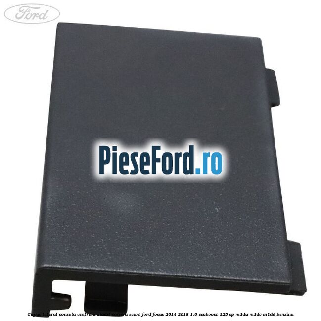 Capac lateral consola centrala model cotiera scurt Ford Focus 2014-2018 1.0 EcoBoost 125 cp M1DA, M1DC, M1DD benzina