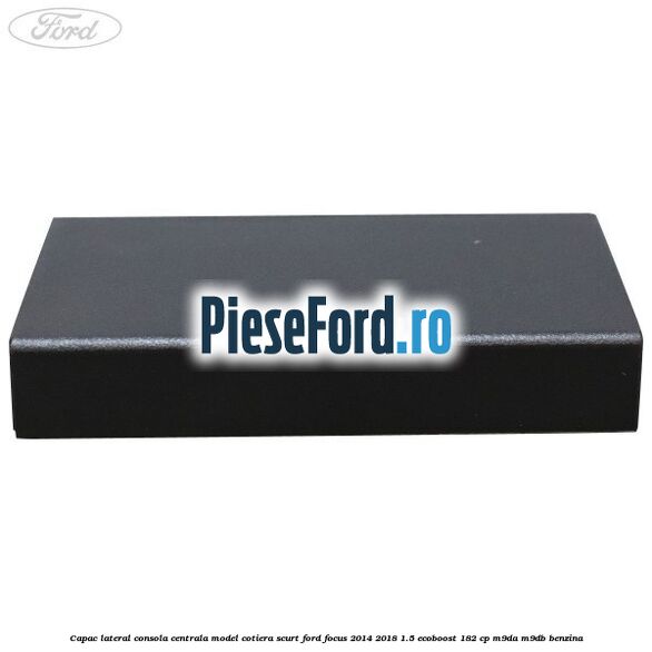 Capac lateral consola centrala model cotiera scurt Ford Focus 2014-2018 1.5 EcoBoost 182 cp M9DA, M9DB benzina