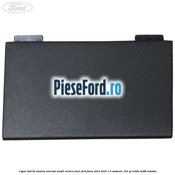Capac lateral consola centrala model cotiera scurt Ford Focus 2014-2018 1.5 EcoBoost 182 cp M9DA, M9DB benzina