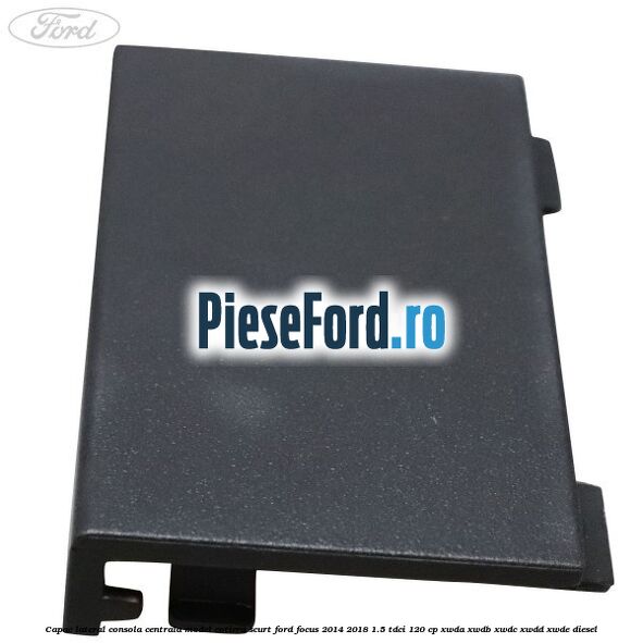 Capac lateral consola centrala model cotiera scurt Ford Focus 2014-2018 1.5 TDCi 120 cp XWDA, XWDB, XWDC, XWDD, XWDE diesel