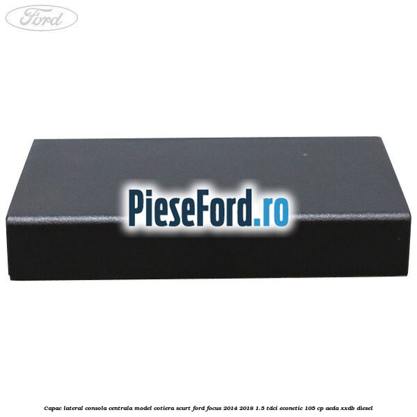 Capac lateral consola centrala model cotiera scurt Ford Focus 2014-2018 1.5 TDCi ECOnetic 105 cp Capac lateral consola centrala model cotiera scurt Ford Focus 2014-2018 1.5 TDCi ECOnetic 105 cp AEDA, XXDB diesel