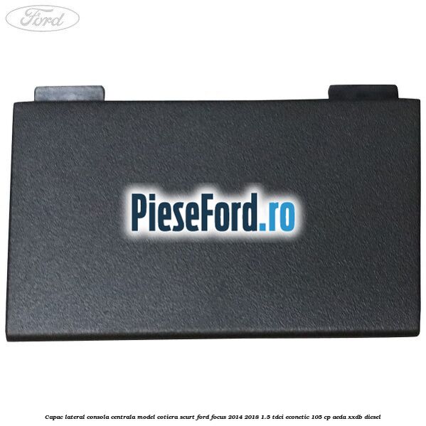 Capac lateral consola centrala model cotiera scurt Ford Focus 2014-2018 1.5 TDCi ECOnetic 105 cp Capac lateral consola centrala model cotiera scurt Ford Focus 2014-2018 1.5 TDCi ECOnetic 105 cp AEDA, XXDB diesel