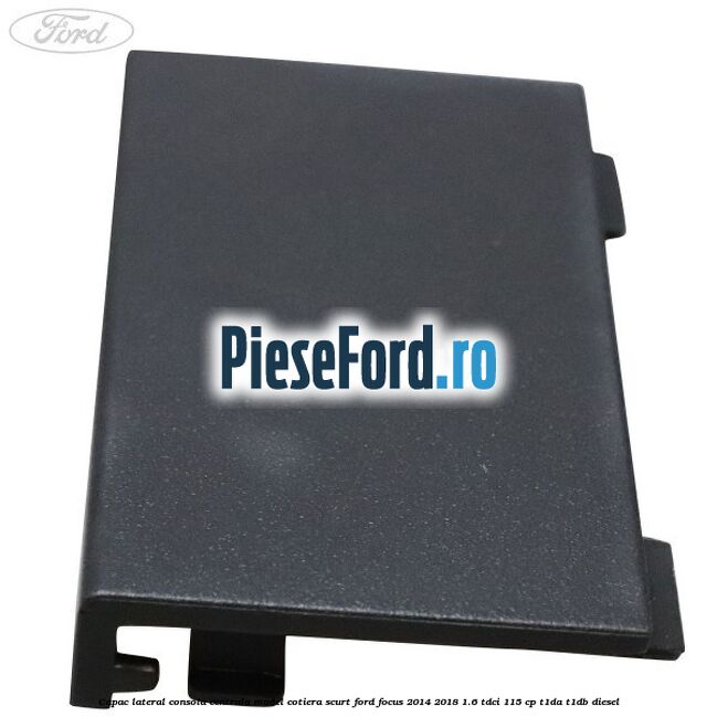 Capac lateral consola centrala model cotiera scurt Ford Focus 2014-2018 1.6 TDCi 115 cp T1DA, T1DB diesel