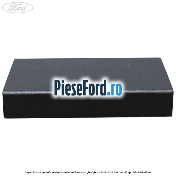 Capac lateral consola centrala model cotiera scurt Ford Focus 2014-2018 1.6 TDCi 95 cp T3DA, T3DB diesel