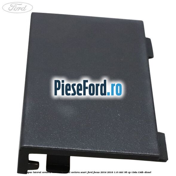 Capac lateral consola centrala model cotiera scurt Ford Focus 2014-2018 1.6 TDCi 95 cp T3DA, T3DB diesel