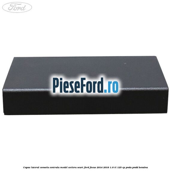 Capac lateral consola centrala model cotiera scurt Ford Focus 2014-2018 1.6 Ti 125 cp PNDA, PNDD benzina