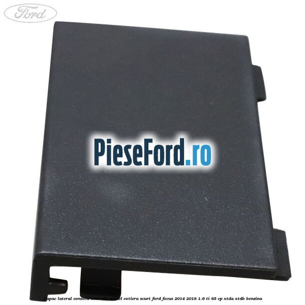 Capac lateral consola centrala model cotiera scurt Ford Focus 2014-2018 1.6 Ti 85 cp XTDA, XTDB benzina