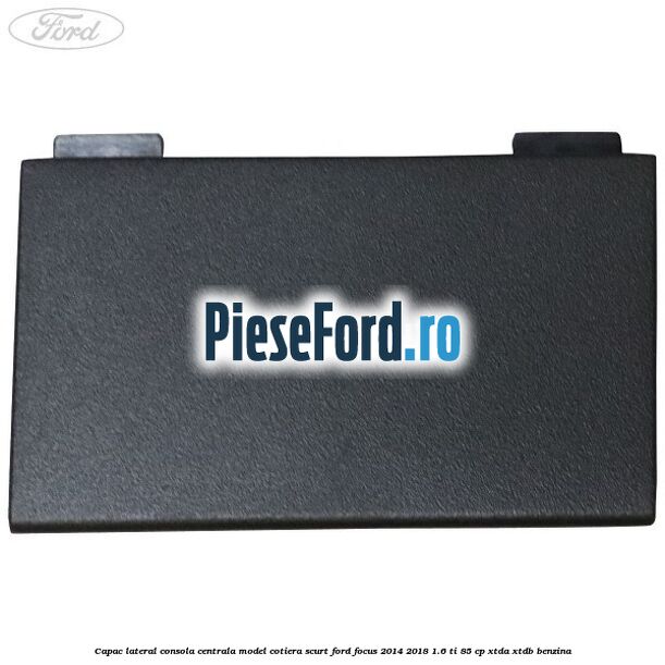 Capac lateral consola centrala model cotiera scurt Ford Focus 2014-2018 1.6 Ti 85 cp XTDA, XTDB benzina