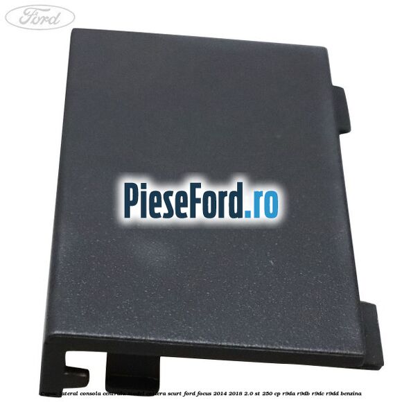 Capac lateral consola centrala model cotiera scurt Ford Focus 2014-2018 2.0 ST 250 cp R9DA, R9DB, R9DC, R9DD benzina