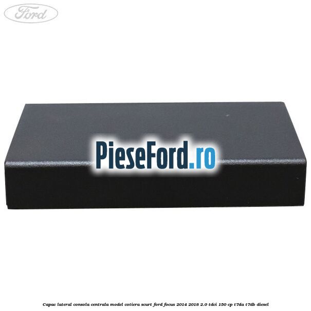 Capac lateral consola centrala model cotiera scurt Ford Focus 2014-2018 2.0 TDCi 150 cp T7DA, T7DB diesel