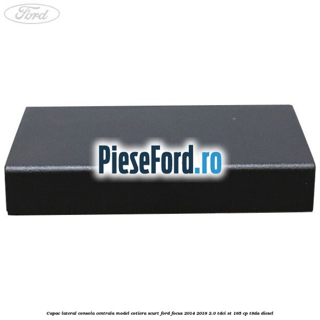 Capac lateral consola centrala model cotiera scurt Ford Focus 2014-2018 2.0 TDCi ST 185 cp T8DA diesel