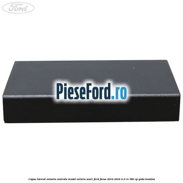 Capac lateral consola centrala model cotiera scurt Ford Focus 2014-2018 2.3 RS 350 cp YVDA benzina