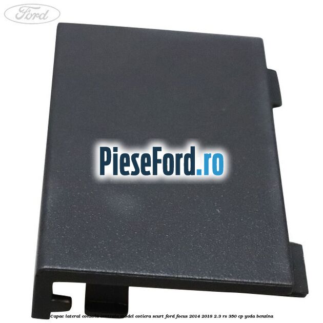 Capac lateral consola centrala model cotiera scurt Ford Focus 2014-2018 2.3 RS 350 cp YVDA benzina