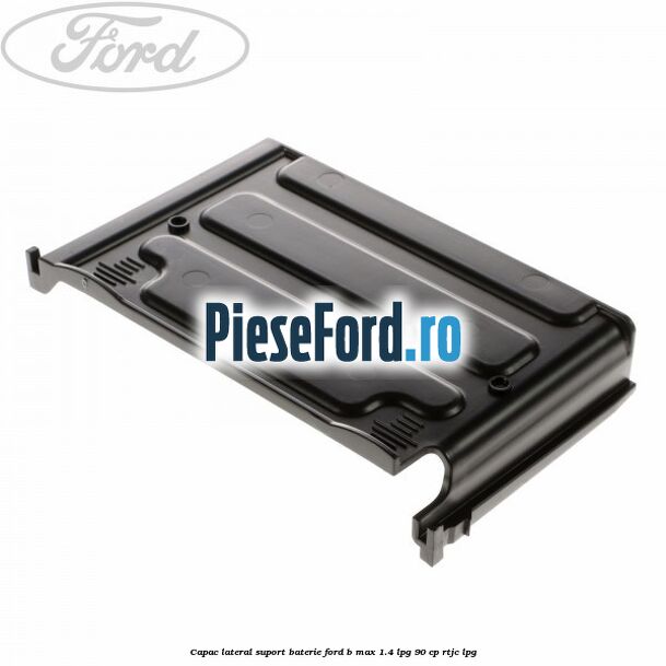 Capac lateral suport baterie Ford B-Max 1.4 LPG 90 cp RTJC LPG