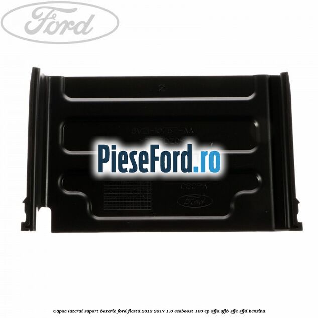 Capac lateral suport baterie Ford Fiesta 2013-2017 1.0 EcoBoost 100 cp Capac lateral suport baterie Ford Fiesta 2013-2017 1.0 EcoBoost 100 cp SFJA, SFJB, SFJC, SFJD benzina