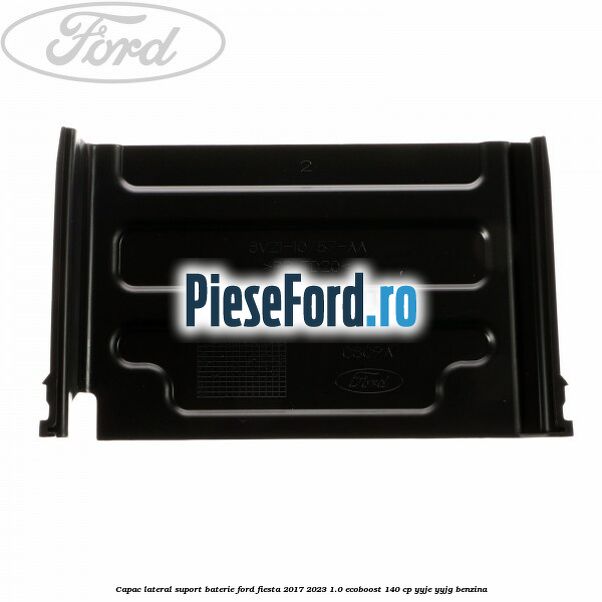 Capac lateral suport baterie Ford Fiesta 2017-2023 1.0 EcoBoost 140 cp Capac lateral suport baterie Ford Fiesta 2017-2023 1.0 EcoBoost 140 cp YYJE, YYJG benzina