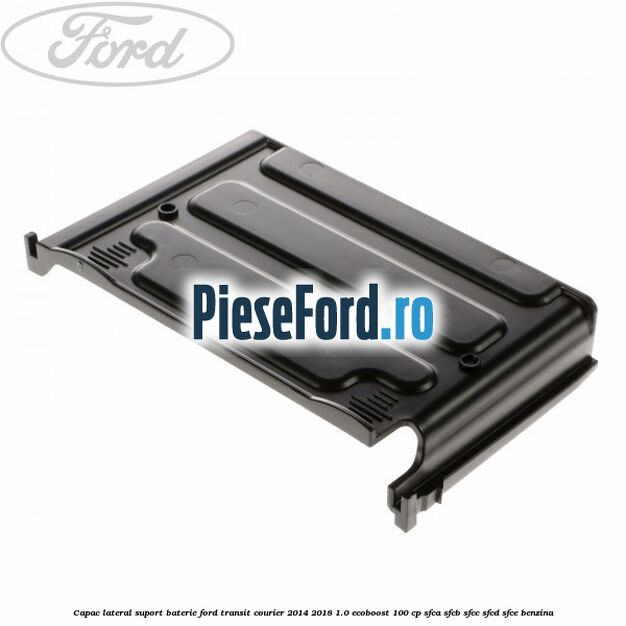 Capac lateral suport baterie Ford Transit Courier 2014-2018 1.0 EcoBoost 100 cp SFCA, SFCB, SFCC, SFCD, SFCE benzina