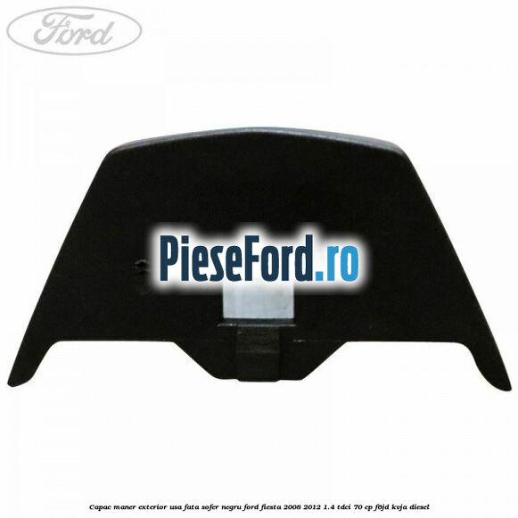 Capac maner exterior usa fata sofer negru Ford Fiesta 2008-2012 1.4 TDCi 70 cp Capac maner exterior usa fata sofer negru Ford Fiesta 2008-2012 1.4 TDCi 70 cp F6JD, KVJA diesel