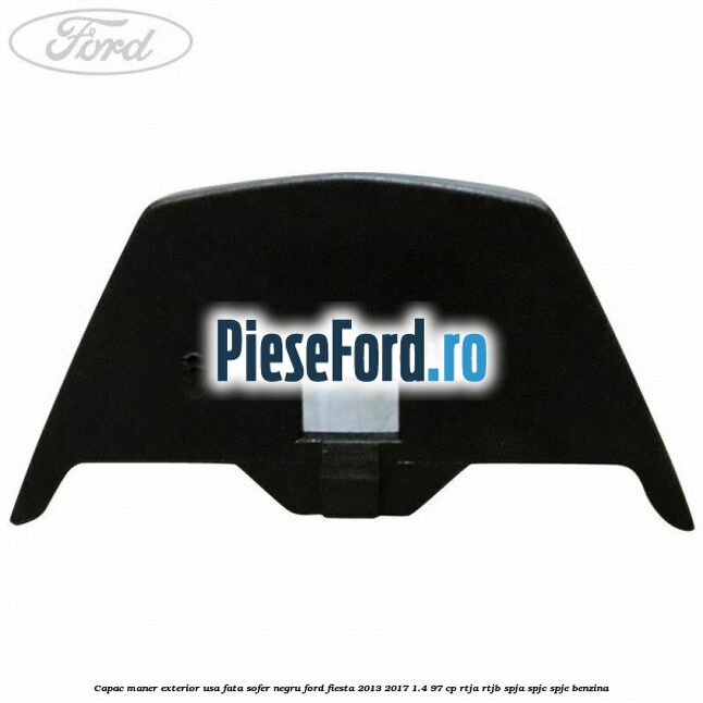 Capac maner exterior usa fata sofer negru Ford Fiesta 2013-2017 1.4 97 cp RTJA, RTJB, SPJA, SPJC, SPJE benzina