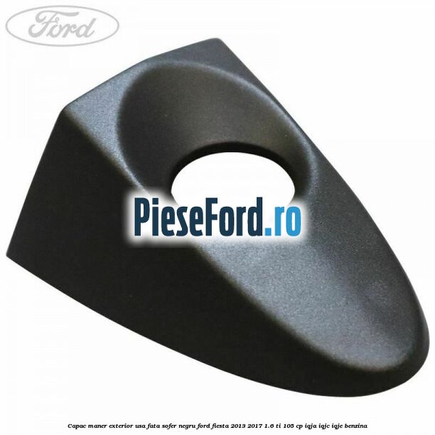 Capac maner exterior usa fata sofer negru Ford Fiesta 2013-2017 1.6 Ti 105 cp Capac maner exterior usa fata sofer negru Ford Fiesta 2013-2017 1.6 Ti 105 cp IQJA, IQJC, IQJE benzina