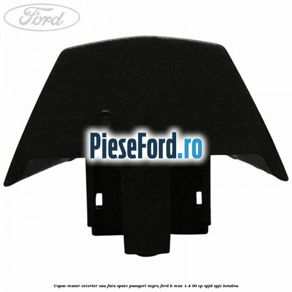 Capac maner exterior usa fata spate pasageri negru Ford B-Max 1.4 90 cp SPJD, SPJE benzina