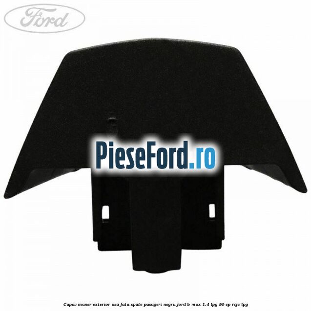 Capac maner exterior usa fata spate pasageri negru Ford B-Max 1.4 LPG 90 cp RTJC LPG