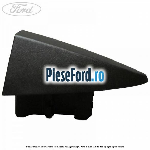 Capac maner exterior usa fata spate pasageri negru Ford B-Max 1.6 Ti 105 cp IQJA, IQJC benzina