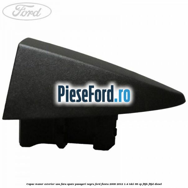 Capac maner exterior usa fata spate pasageri negru Ford Fiesta 2008-2012 1.4 TDCi 68 cp Capac maner exterior usa fata spate pasageri negru Ford Fiesta 2008-2012 1.4 TDCi 68 cp F6JB, F6JD diesel