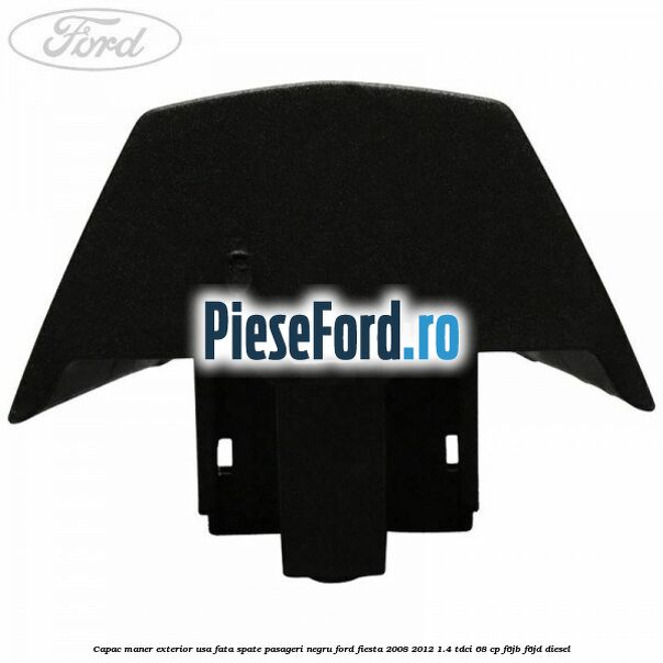 Capac maner exterior usa fata spate pasageri negru Ford Fiesta 2008-2012 1.4 TDCi 68 cp Capac maner exterior usa fata spate pasageri negru Ford Fiesta 2008-2012 1.4 TDCi 68 cp F6JB, F6JD diesel