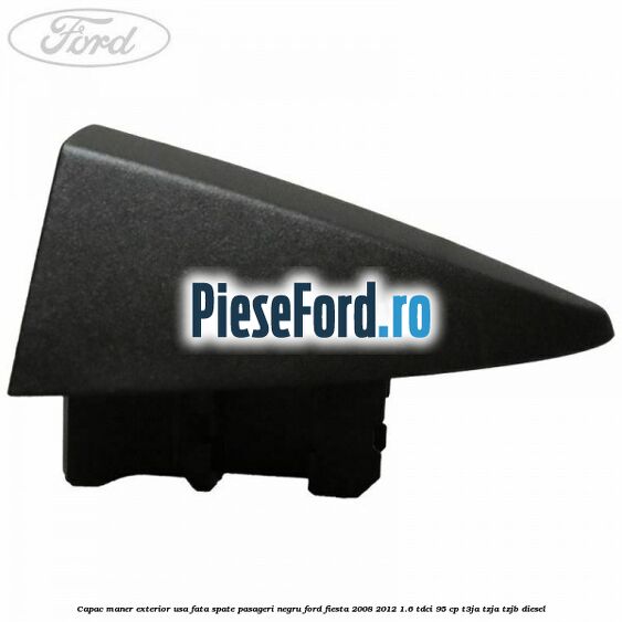 Capac maner exterior usa fata spate pasageri negru Ford Fiesta 2008-2012 1.6 TDCi 95 cp Capac maner exterior usa fata spate pasageri negru Ford Fiesta 2008-2012 1.6 TDCi 95 cp T3JA, TZJA, TZJB diesel