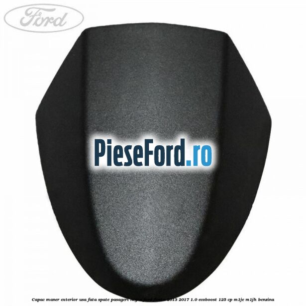 Capac maner exterior usa fata spate pasageri negru Ford Fiesta 2013-2017 1.0 EcoBoost 125 cp M1JE, M1JH benzina
