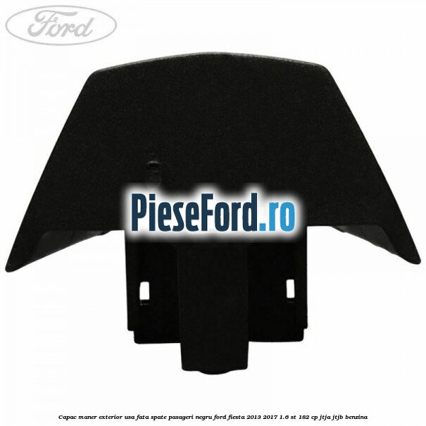 Capac maner exterior usa fata spate pasageri negru Ford Fiesta 2013-2017 1.6 ST 182 cp JTJA, JTJB benzina
