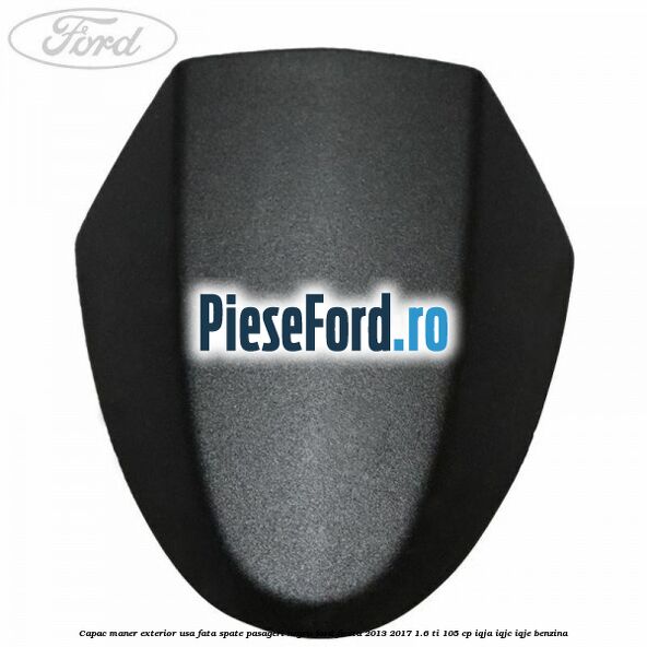 Capac maner exterior usa fata spate pasageri negru Ford Fiesta 2013-2017 1.6 Ti 105 cp IQJA, IQJC, IQJE benzina