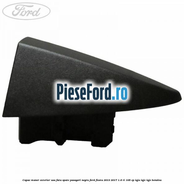 Capac maner exterior usa fata spate pasageri negru Ford Fiesta 2013-2017 1.6 Ti 105 cp IQJA, IQJC, IQJE benzina