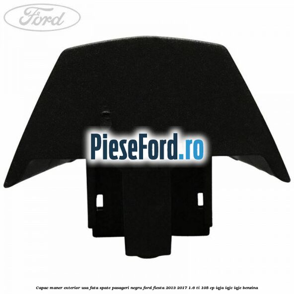 Capac maner exterior usa fata spate pasageri negru Ford Fiesta 2013-2017 1.6 Ti 105 cp IQJA, IQJC, IQJE benzina