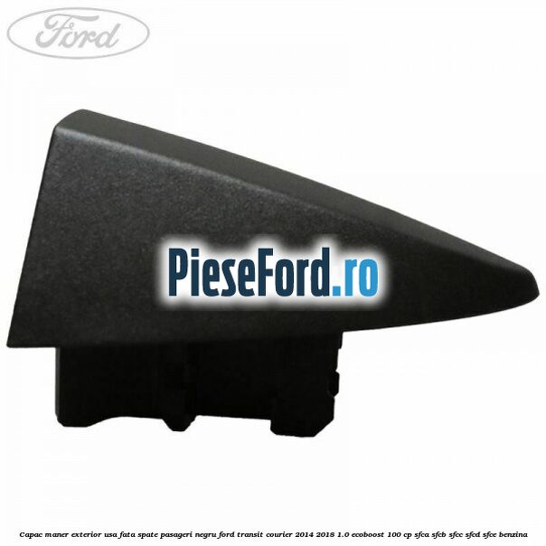 Capac maner exterior usa fata spate pasageri negru Ford Transit Courier 2014-2018 1.0 EcoBoost 100 cp SFCA, SFCB, SFCC, SFCD, SFCE benzina