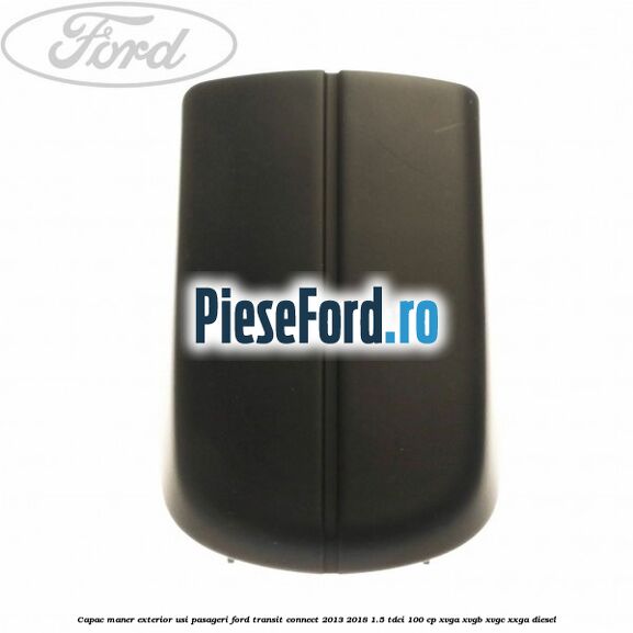 Capac maner exterior usi pasageri Ford Transit Connect 2013-2018 1.5 TDCi 100 cp Capac maner exterior usi pasageri Ford Transit Connect 2013-2018 1.5 TDCi 100 cp XVGA, XVGB, XVGC, XXGA diesel
