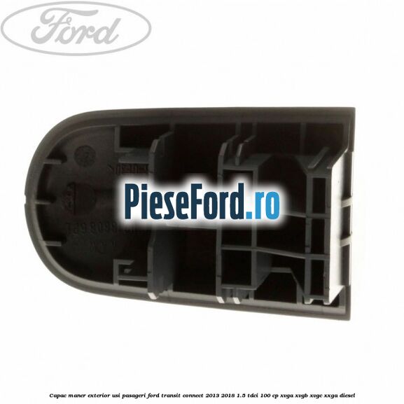 Capac maner exterior usi pasageri Ford Transit Connect 2013-2018 1.5 TDCi 100 cp Capac maner exterior usi pasageri Ford Transit Connect 2013-2018 1.5 TDCi 100 cp XVGA, XVGB, XVGC, XXGA diesel